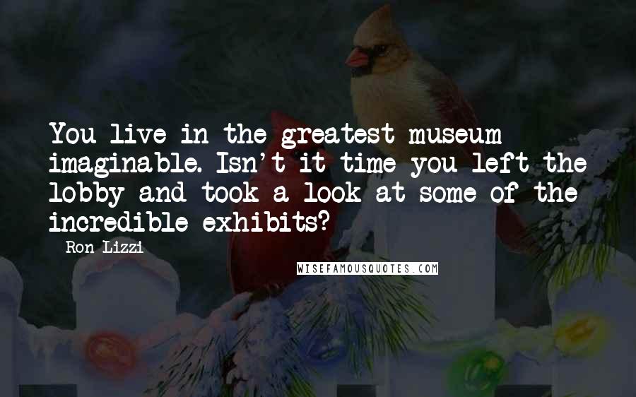 Ron Lizzi Quotes: You live in the greatest museum imaginable. Isn't it time you left the lobby and took a look at some of the incredible exhibits?