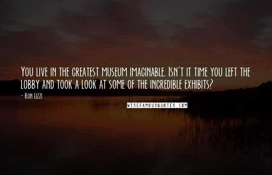 Ron Lizzi Quotes: You live in the greatest museum imaginable. Isn't it time you left the lobby and took a look at some of the incredible exhibits?