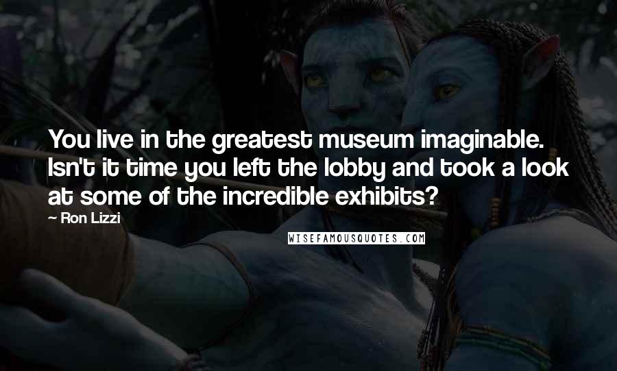 Ron Lizzi Quotes: You live in the greatest museum imaginable. Isn't it time you left the lobby and took a look at some of the incredible exhibits?