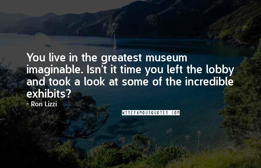 Ron Lizzi Quotes: You live in the greatest museum imaginable. Isn't it time you left the lobby and took a look at some of the incredible exhibits?