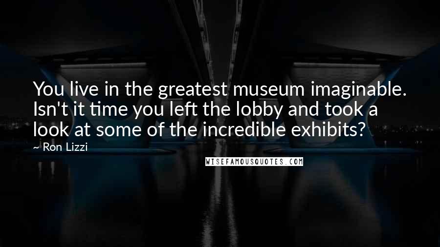 Ron Lizzi Quotes: You live in the greatest museum imaginable. Isn't it time you left the lobby and took a look at some of the incredible exhibits?