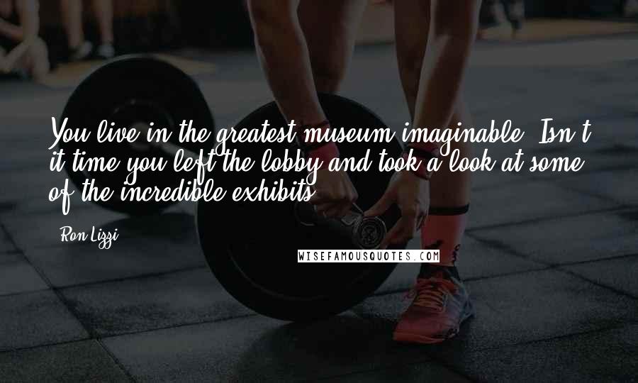 Ron Lizzi Quotes: You live in the greatest museum imaginable. Isn't it time you left the lobby and took a look at some of the incredible exhibits?