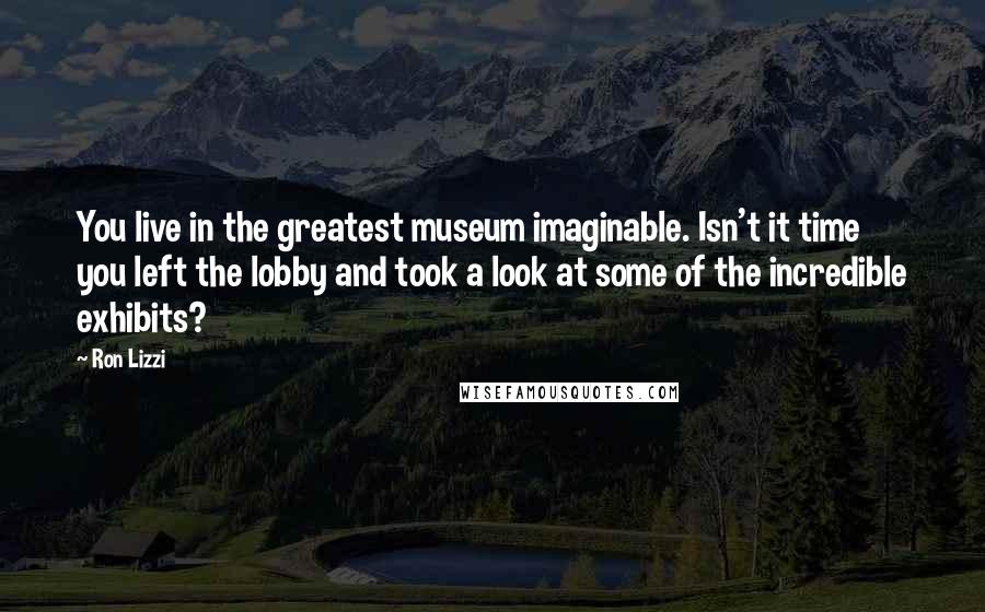 Ron Lizzi Quotes: You live in the greatest museum imaginable. Isn't it time you left the lobby and took a look at some of the incredible exhibits?