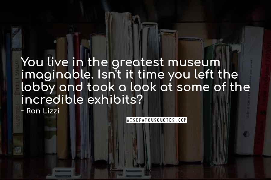 Ron Lizzi Quotes: You live in the greatest museum imaginable. Isn't it time you left the lobby and took a look at some of the incredible exhibits?