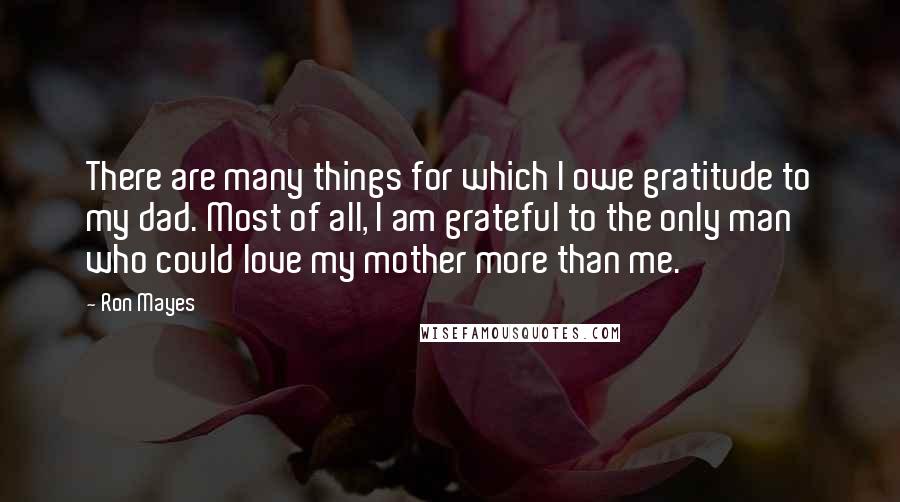 Ron Mayes Quotes: There are many things for which I owe gratitude to my dad. Most of all, I am grateful to the only man who could love my mother more than me.