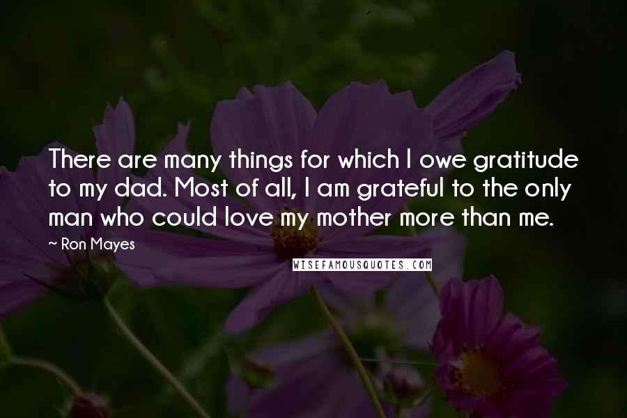 Ron Mayes Quotes: There are many things for which I owe gratitude to my dad. Most of all, I am grateful to the only man who could love my mother more than me.
