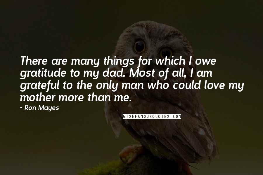 Ron Mayes Quotes: There are many things for which I owe gratitude to my dad. Most of all, I am grateful to the only man who could love my mother more than me.