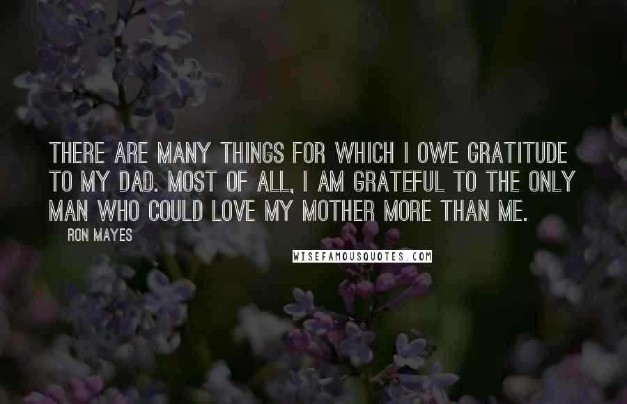 Ron Mayes Quotes: There are many things for which I owe gratitude to my dad. Most of all, I am grateful to the only man who could love my mother more than me.