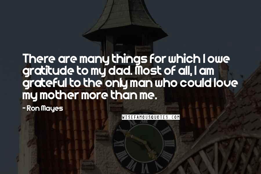 Ron Mayes Quotes: There are many things for which I owe gratitude to my dad. Most of all, I am grateful to the only man who could love my mother more than me.