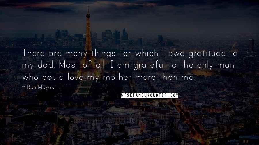 Ron Mayes Quotes: There are many things for which I owe gratitude to my dad. Most of all, I am grateful to the only man who could love my mother more than me.