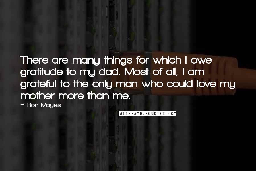 Ron Mayes Quotes: There are many things for which I owe gratitude to my dad. Most of all, I am grateful to the only man who could love my mother more than me.