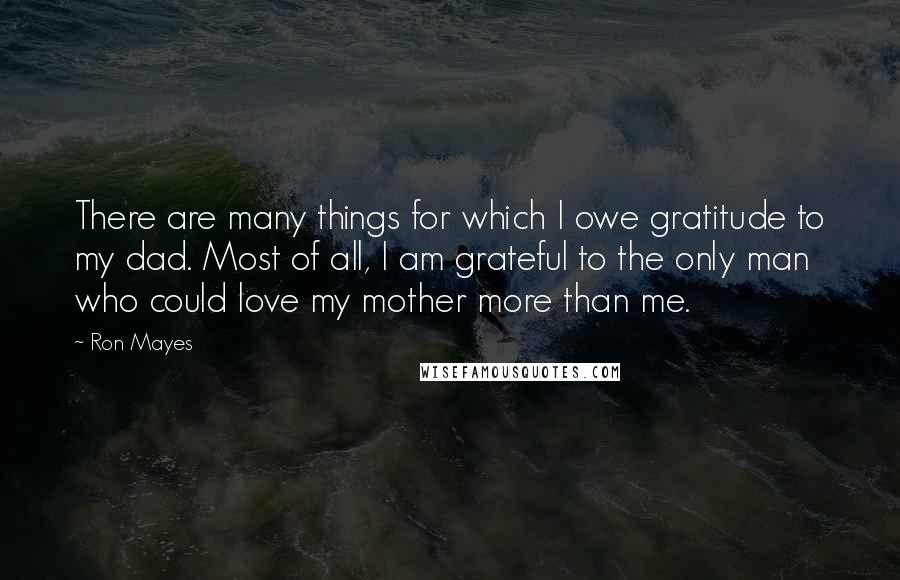 Ron Mayes Quotes: There are many things for which I owe gratitude to my dad. Most of all, I am grateful to the only man who could love my mother more than me.