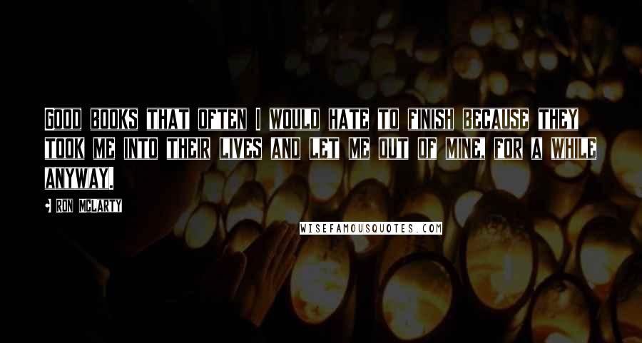 Ron McLarty Quotes: Good books that often I would hate to finish because they took me into their lives and let me out of mine, for a while anyway.