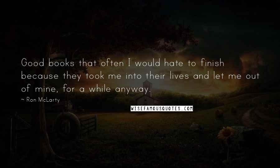 Ron McLarty Quotes: Good books that often I would hate to finish because they took me into their lives and let me out of mine, for a while anyway.