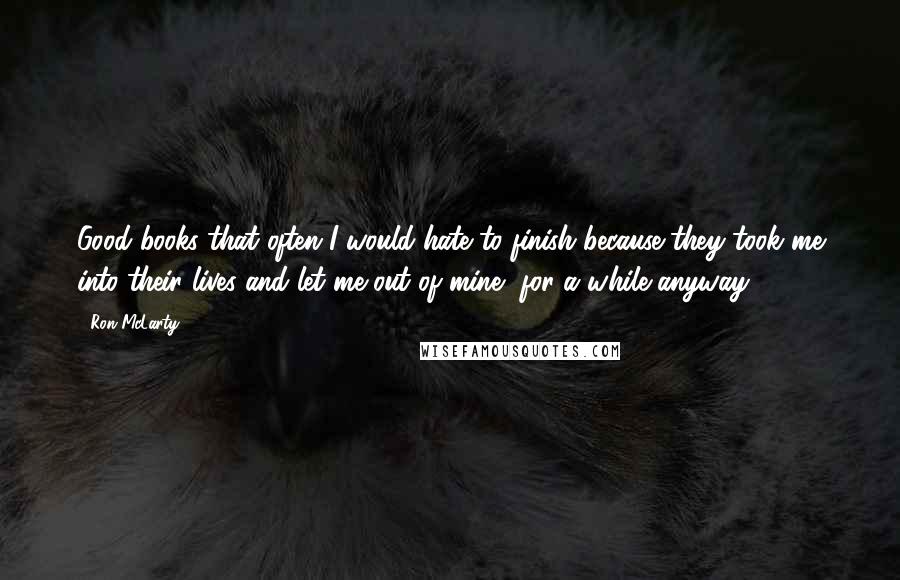 Ron McLarty Quotes: Good books that often I would hate to finish because they took me into their lives and let me out of mine, for a while anyway.
