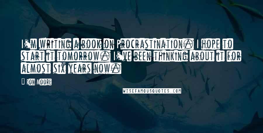 Ron Moore Quotes: I'm writing a book on Procrastination. I hope to start it tomorrow. I've been thinking about it for almost six years now.