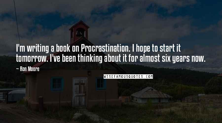 Ron Moore Quotes: I'm writing a book on Procrastination. I hope to start it tomorrow. I've been thinking about it for almost six years now.