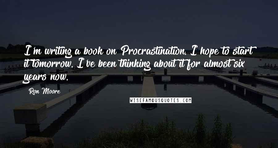 Ron Moore Quotes: I'm writing a book on Procrastination. I hope to start it tomorrow. I've been thinking about it for almost six years now.