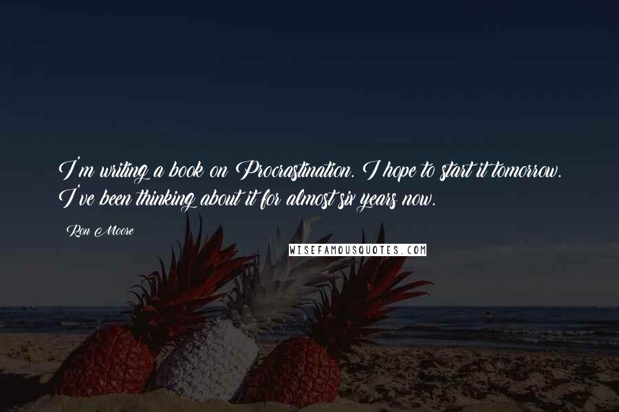 Ron Moore Quotes: I'm writing a book on Procrastination. I hope to start it tomorrow. I've been thinking about it for almost six years now.