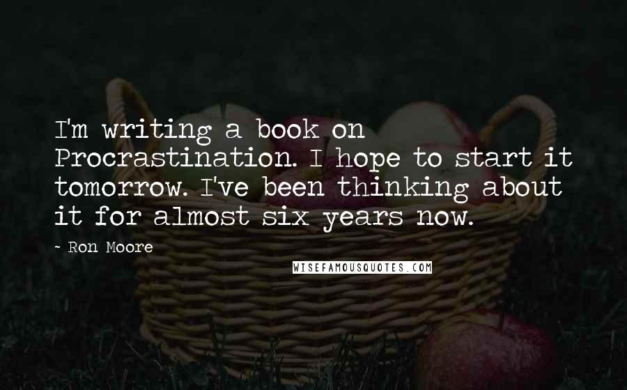 Ron Moore Quotes: I'm writing a book on Procrastination. I hope to start it tomorrow. I've been thinking about it for almost six years now.