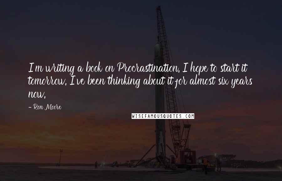 Ron Moore Quotes: I'm writing a book on Procrastination. I hope to start it tomorrow. I've been thinking about it for almost six years now.