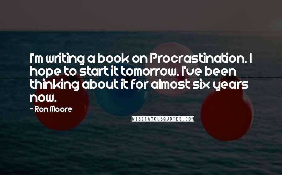 Ron Moore Quotes: I'm writing a book on Procrastination. I hope to start it tomorrow. I've been thinking about it for almost six years now.