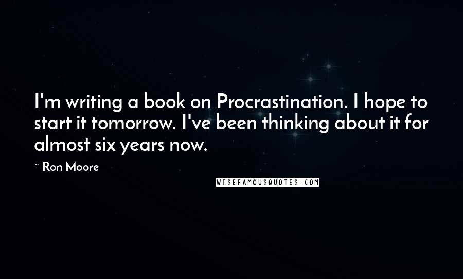 Ron Moore Quotes: I'm writing a book on Procrastination. I hope to start it tomorrow. I've been thinking about it for almost six years now.