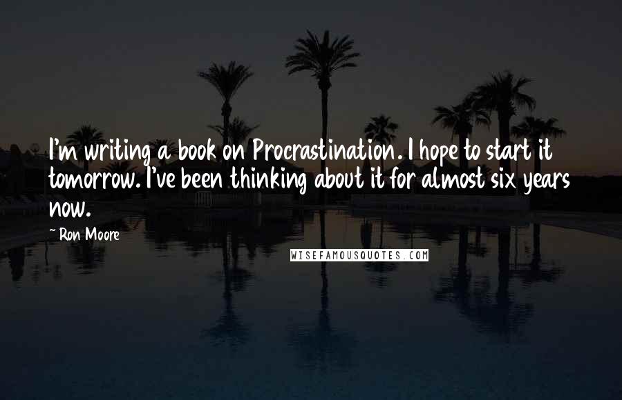 Ron Moore Quotes: I'm writing a book on Procrastination. I hope to start it tomorrow. I've been thinking about it for almost six years now.