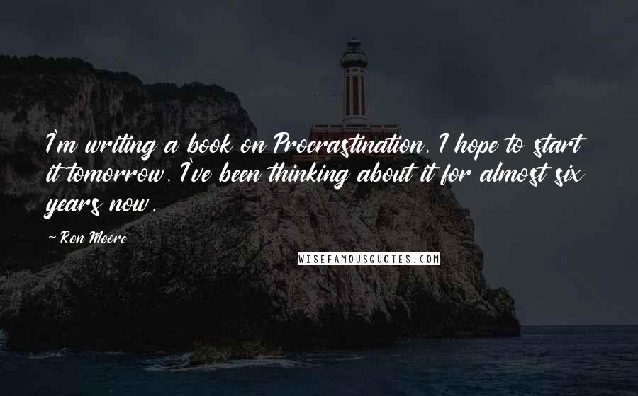 Ron Moore Quotes: I'm writing a book on Procrastination. I hope to start it tomorrow. I've been thinking about it for almost six years now.