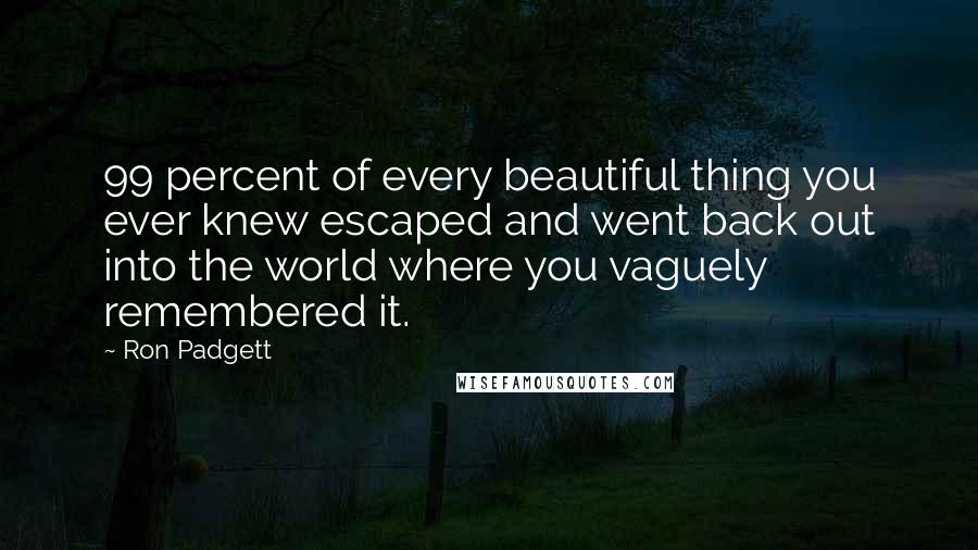 Ron Padgett Quotes: 99 percent of every beautiful thing you ever knew escaped and went back out into the world where you vaguely remembered it.