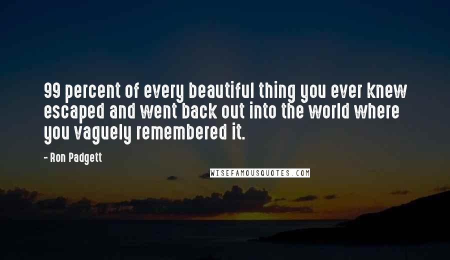 Ron Padgett Quotes: 99 percent of every beautiful thing you ever knew escaped and went back out into the world where you vaguely remembered it.