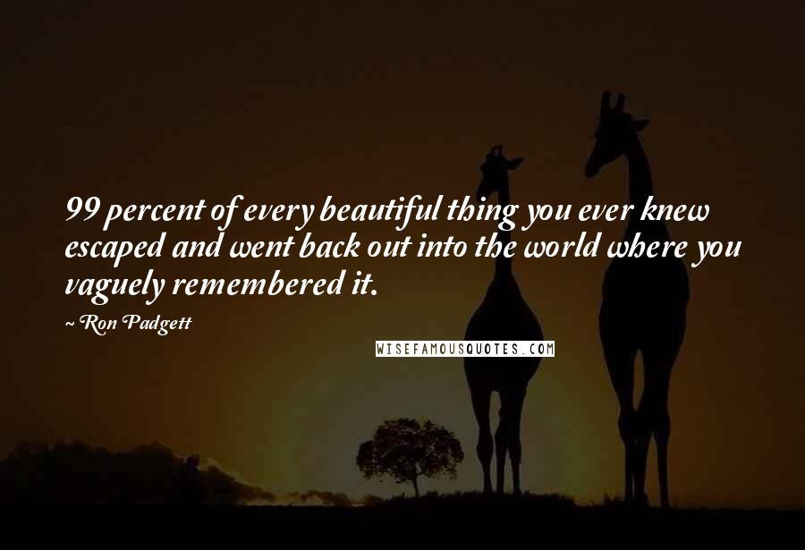 Ron Padgett Quotes: 99 percent of every beautiful thing you ever knew escaped and went back out into the world where you vaguely remembered it.