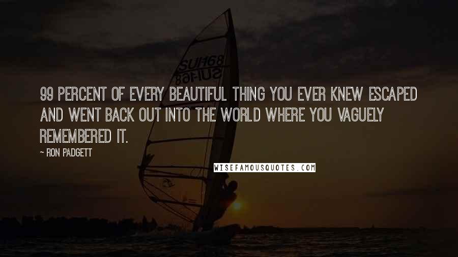 Ron Padgett Quotes: 99 percent of every beautiful thing you ever knew escaped and went back out into the world where you vaguely remembered it.