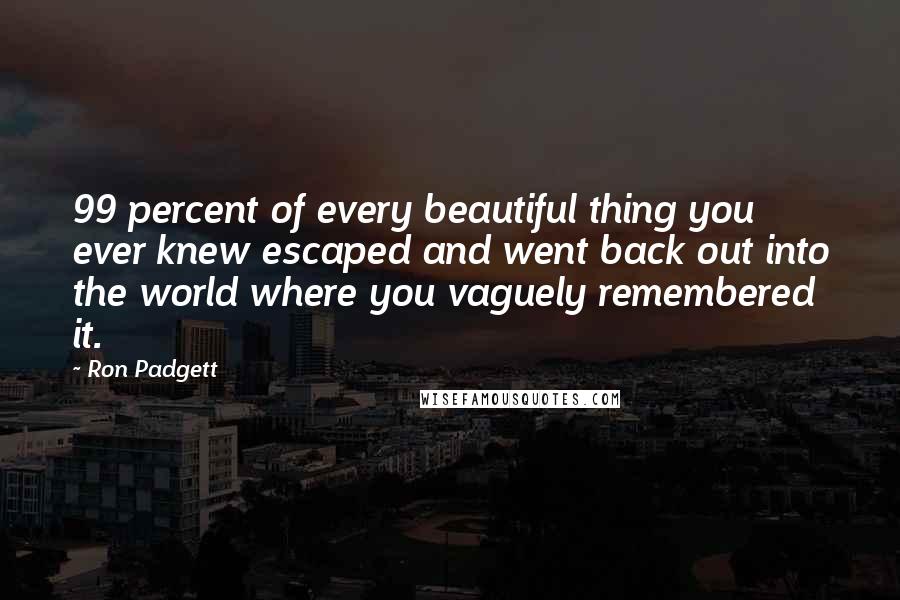 Ron Padgett Quotes: 99 percent of every beautiful thing you ever knew escaped and went back out into the world where you vaguely remembered it.