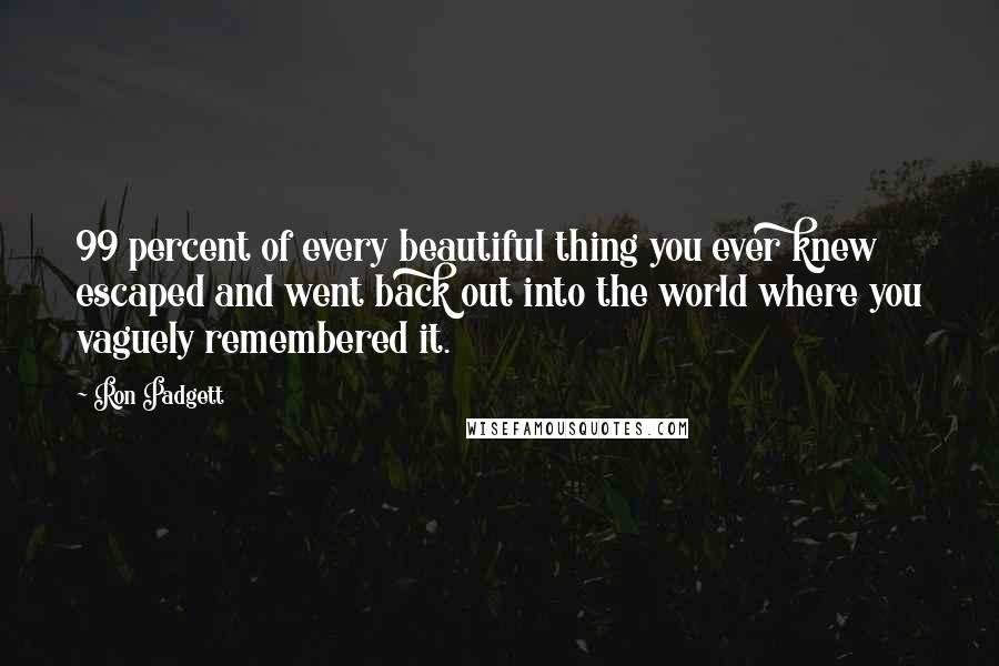 Ron Padgett Quotes: 99 percent of every beautiful thing you ever knew escaped and went back out into the world where you vaguely remembered it.