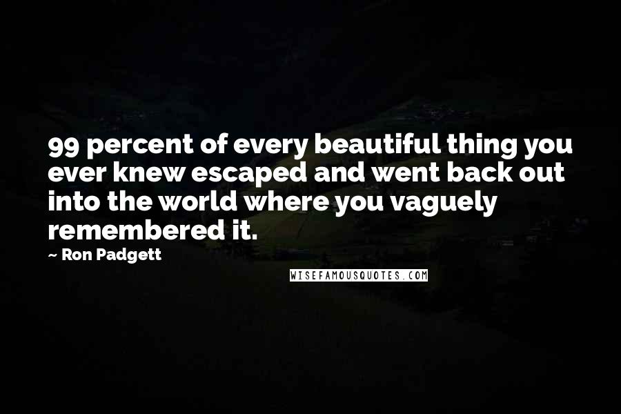 Ron Padgett Quotes: 99 percent of every beautiful thing you ever knew escaped and went back out into the world where you vaguely remembered it.
