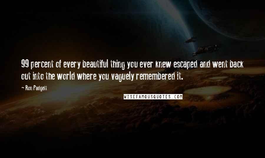 Ron Padgett Quotes: 99 percent of every beautiful thing you ever knew escaped and went back out into the world where you vaguely remembered it.