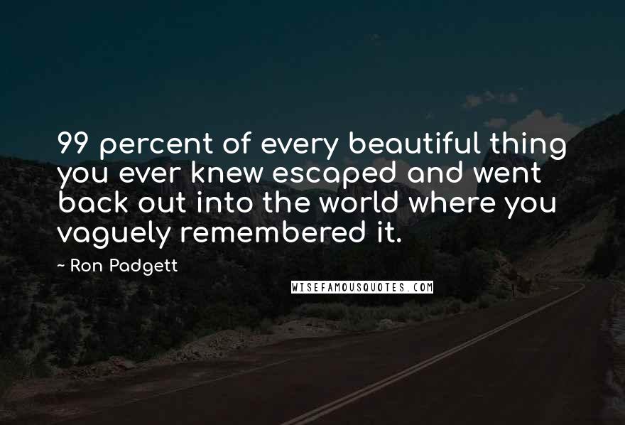 Ron Padgett Quotes: 99 percent of every beautiful thing you ever knew escaped and went back out into the world where you vaguely remembered it.