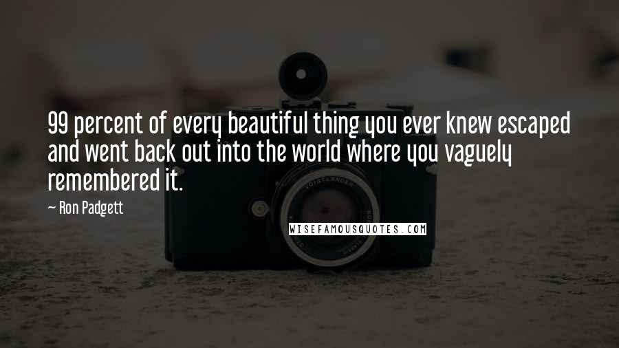 Ron Padgett Quotes: 99 percent of every beautiful thing you ever knew escaped and went back out into the world where you vaguely remembered it.
