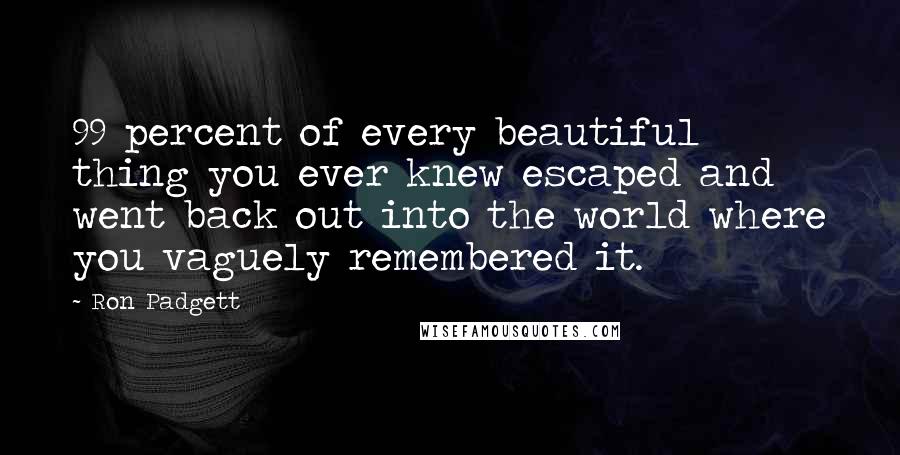 Ron Padgett Quotes: 99 percent of every beautiful thing you ever knew escaped and went back out into the world where you vaguely remembered it.