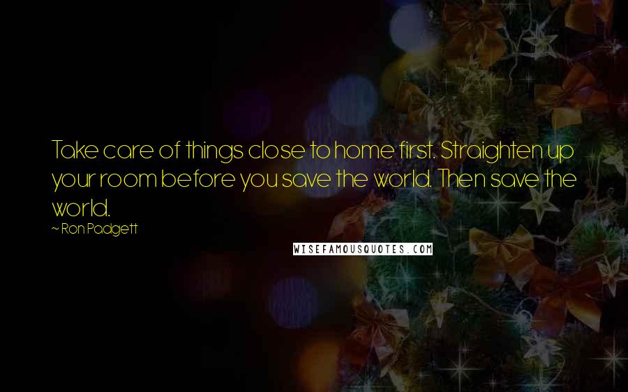 Ron Padgett Quotes: Take care of things close to home first. Straighten up your room before you save the world. Then save the world.