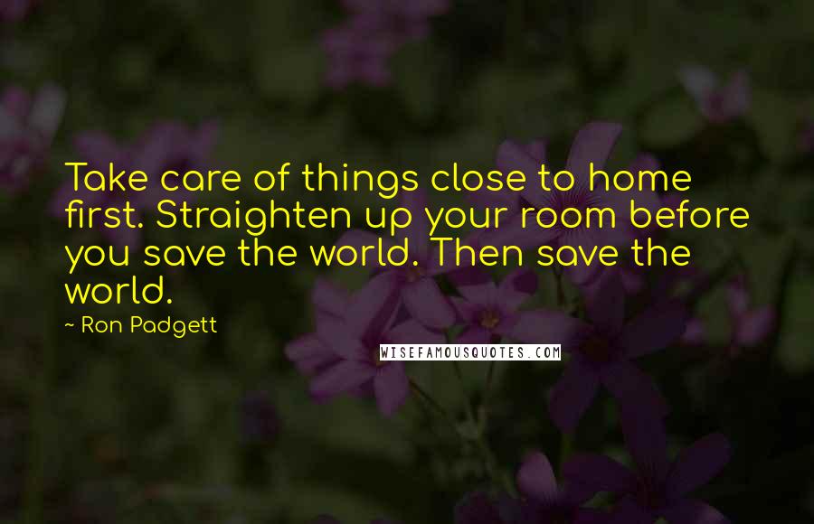 Ron Padgett Quotes: Take care of things close to home first. Straighten up your room before you save the world. Then save the world.