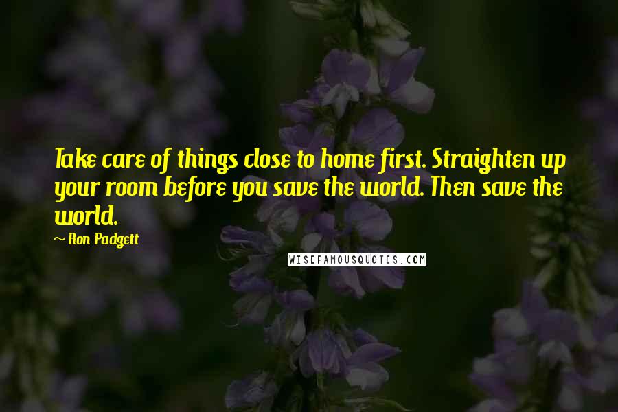 Ron Padgett Quotes: Take care of things close to home first. Straighten up your room before you save the world. Then save the world.