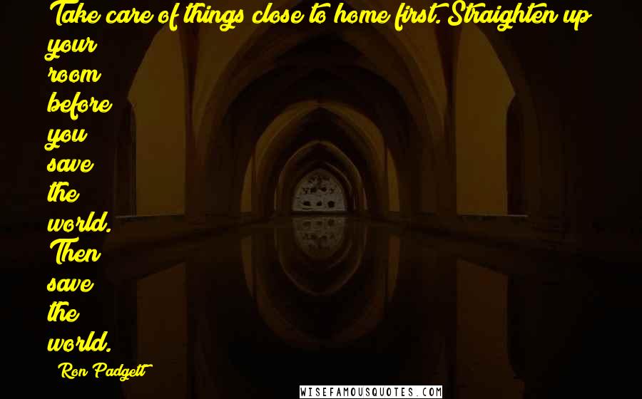 Ron Padgett Quotes: Take care of things close to home first. Straighten up your room before you save the world. Then save the world.