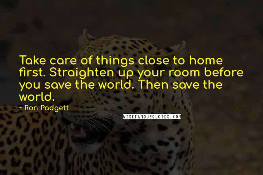 Ron Padgett Quotes: Take care of things close to home first. Straighten up your room before you save the world. Then save the world.