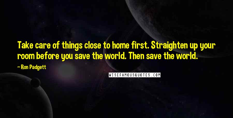 Ron Padgett Quotes: Take care of things close to home first. Straighten up your room before you save the world. Then save the world.