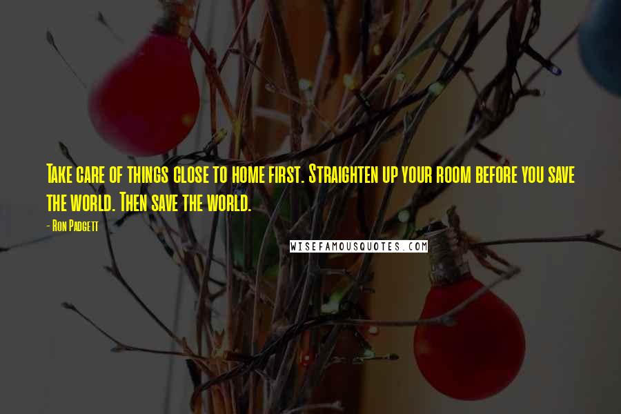 Ron Padgett Quotes: Take care of things close to home first. Straighten up your room before you save the world. Then save the world.