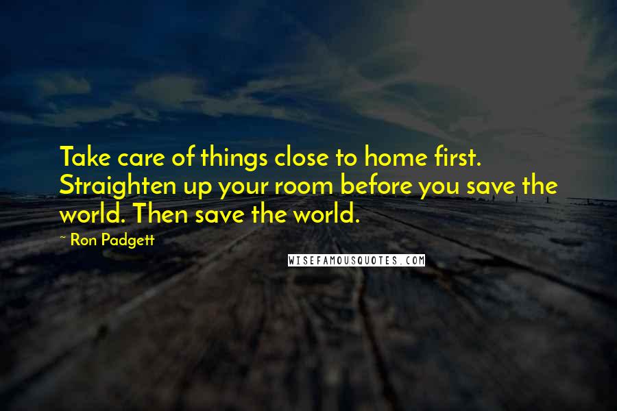 Ron Padgett Quotes: Take care of things close to home first. Straighten up your room before you save the world. Then save the world.