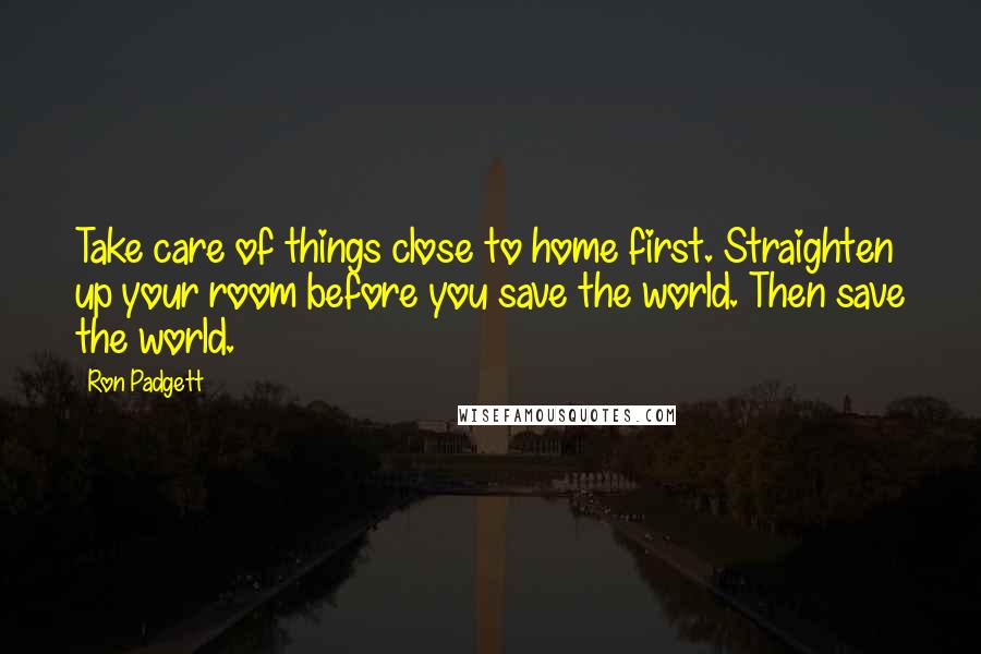 Ron Padgett Quotes: Take care of things close to home first. Straighten up your room before you save the world. Then save the world.