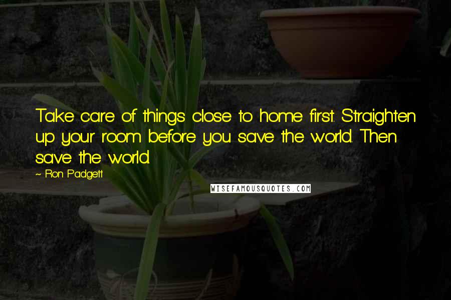 Ron Padgett Quotes: Take care of things close to home first. Straighten up your room before you save the world. Then save the world.